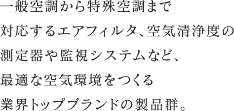 一般空調から特殊空調まで対応するエアフィルタ、空気清浄度の測定器や監視システムなど、最適な空気環境をつくる業界トップブランドの製品群。